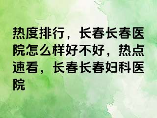 热度排行，长春长春医院怎么样好不好，热点速看，长春长春妇科医院