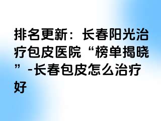 排名更新：长春阳光治疗包皮医院“榜单揭晓”-长春包皮怎么治疗好