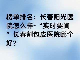 榜单排名：长春阳光医院怎么样-“实时要闻”长春割包皮医院哪个好？