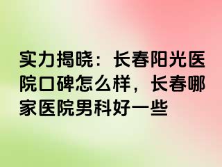 实力揭晓：长春阳光医院口碑怎么样，长春哪家医院男科好一些