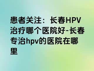 患者关注：长春HPV治疗哪个医院好-长春专治hpv的医院在哪里