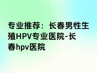 专业推荐：长春男性生殖HPV专业医院-长春hpv医院