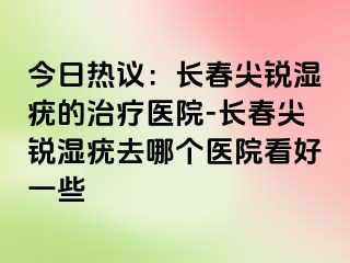 今日热议：长春尖锐湿疣的治疗医院-长春尖锐湿疣去哪个医院看好一些