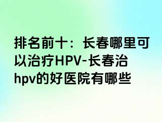 排名前十：长春哪里可以治疗HPV-长春治hpv的好医院有哪些