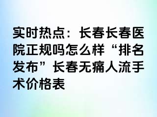 实时热点：长春长春医院正规吗怎么样“排名发布”长春无痛人流手术价格表