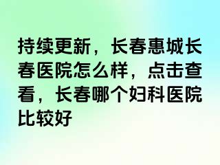 持续更新，长春惠城长春医院怎么样，点击查看，长春哪个妇科医院比较好