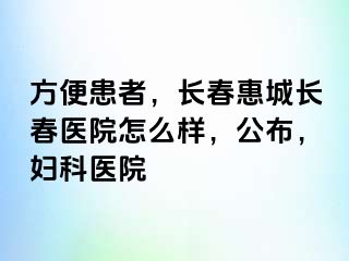 方便患者，长春惠城长春医院怎么样，公布，妇科医院