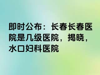 即时公布：长春长春医院是几级医院，揭晓，水口妇科医院