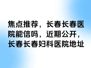 焦点推荐，长春长春医院能信吗，近期公开，长春长春妇科医院地址