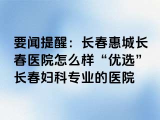 要闻提醒：长春惠城长春医院怎么样“优选”长春妇科专业的医院