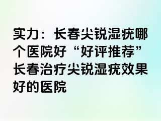 实力：长春尖锐湿疣哪个医院好“好评推荐”长春治疗尖锐湿疣效果好的医院