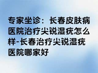 专家坐诊：长春皮肤病医院治疗尖锐湿疣怎么样-长春治疗尖锐湿疣医院哪家好