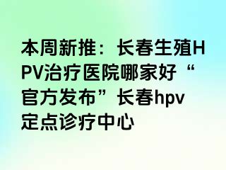 本周新推：长春生殖HPV治疗医院哪家好“官方发布”长春hpv定点诊疗中心