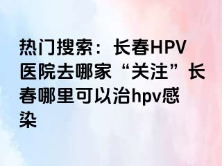 热门搜索：长春HPV医院去哪家“关注”长春哪里可以治hpv感染