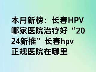 本月新榜：长春HPV哪家医院治疗好“2024新推”长春hpv正规医院在哪里