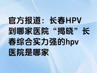 官方报道：长春HPV到哪家医院“揭晓”长春综合实力强的hpv医院是哪家