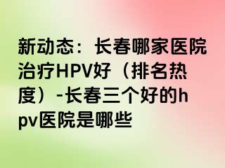 新动态：长春哪家医院治疗HPV好（排名热度）-长春三个好的hpv医院是哪些