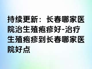 持续更新：长春哪家医院治生殖疱疹好-治疗生殖疱疹到长春哪家医院好点