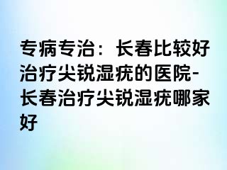 专病专治：长春比较好治疗尖锐湿疣的医院-长春治疗尖锐湿疣哪家好