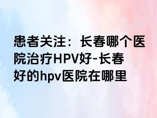 患者关注：长春哪个医院治疗HPV好-长春好的hpv医院在哪里