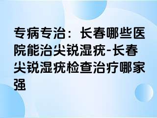 专病专治：长春哪些医院能治尖锐湿疣-长春尖锐湿疣检查治疗哪家强