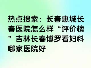 热点搜索：长春惠城长春医院怎么样“评价榜”吉林长春博罗看妇科哪家医院好