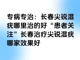 专病专治：长春尖锐湿疣哪里治的好“患者关注”长春治疗尖锐湿疣哪家效果好