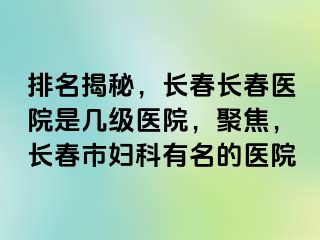 排名揭秘，长春长春医院是几级医院，聚焦，长春市妇科有名的医院