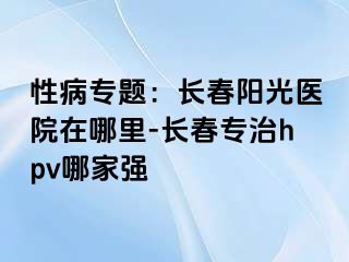 性病专题：长春阳光医院在哪里-长春专治hpv哪家强