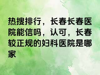 热搜排行，长春长春医院能信吗，认可，长春较正规的妇科医院是哪家