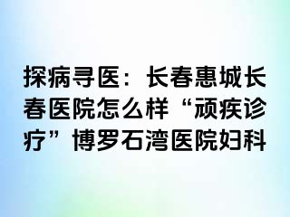 探病寻医：长春惠城长春医院怎么样“顽疾诊疗”博罗石湾医院妇科