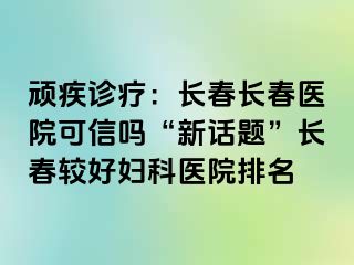 顽疾诊疗：长春长春医院可信吗“新话题”长春较好妇科医院排名