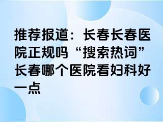 推荐报道：长春长春医院正规吗“搜索热词”长春哪个医院看妇科好一点