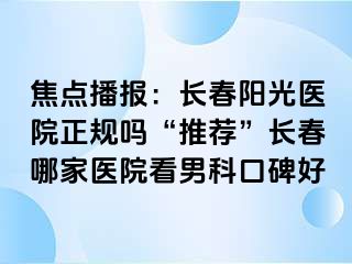 焦点播报：长春阳光医院正规吗“推荐”长春哪家医院看男科口碑好