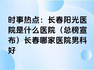 时事热点：长春阳光医院是什么医院（总榜宣布）长春哪家医院男科好