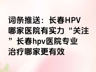 词条推送：长春HPV哪家医院有实力“关注”长春hpv医院专业治疗哪家更有效