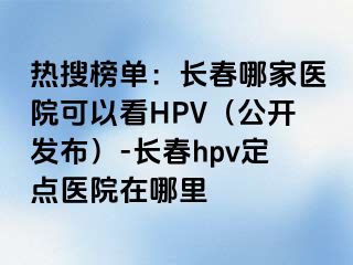 热搜榜单：长春哪家医院可以看HPV（公开发布）-长春hpv定点医院在哪里