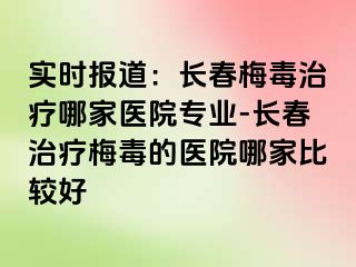 实时报道：长春梅毒治疗哪家医院专业-长春治疗梅毒的医院哪家比较好