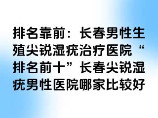 排名靠前：长春男性生殖尖锐湿疣治疗医院“排名前十”长春尖锐湿疣男性医院哪家比较好