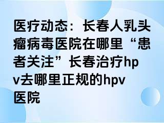 医疗动态：长春人乳头瘤病毒医院在哪里“患者关注”长春治疗hpv去哪里正规的hpv医院