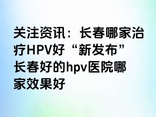 关注资讯：长春哪家治疗HPV好“新发布”长春好的hpv医院哪家效果好