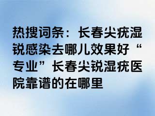 热搜词条：长春尖疣湿锐感染去哪儿效果好“专业”长春尖锐湿疣医院靠谱的在哪里