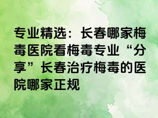 专业精选：长春哪家梅毒医院看梅毒专业“分享”长春治疗梅毒的医院哪家正规