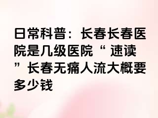 日常科普：长春长春医院是几级医院“ 速读”长春无痛人流大概要多少钱