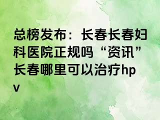 总榜发布：长春长春妇科医院正规吗“资讯”长春哪里可以治疗hpv