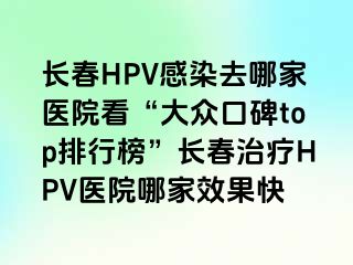 长春HPV感染去哪家医院看“大众口碑top排行榜”长春治疗HPV医院哪家效果快