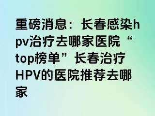 重磅消息：长春感染hpv治疗去哪家医院“top榜单”长春治疗HPV的医院推荐去哪家