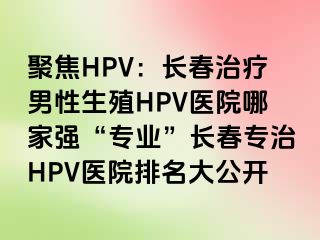 聚焦HPV：长春治疗男性生殖HPV医院哪家强“专业”长春专治HPV医院排名大公开