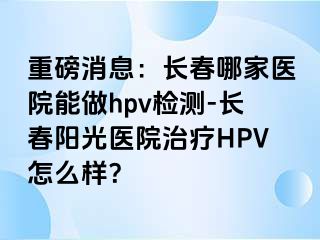 重磅消息：长春哪家医院能做hpv检测-长春阳光医院治疗HPV怎么样？