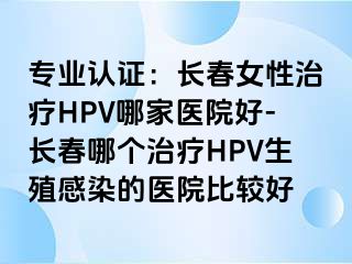 专业认证：长春女性治疗HPV哪家医院好-长春哪个治疗HPV生殖感染的医院比较好